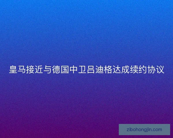 皇马接近与德国中卫吕迪格达成续约协议