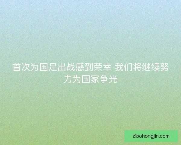 首次为国足出战感到荣幸 我们将继续努力为国家争光
