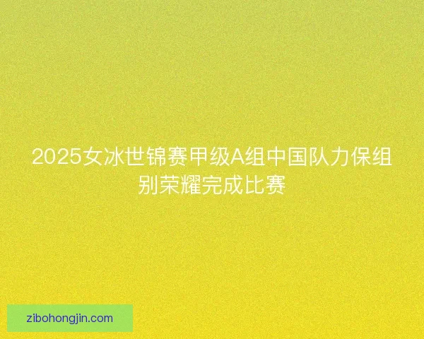 2025女冰世锦赛甲级A组中国队力保组别荣耀完成比赛