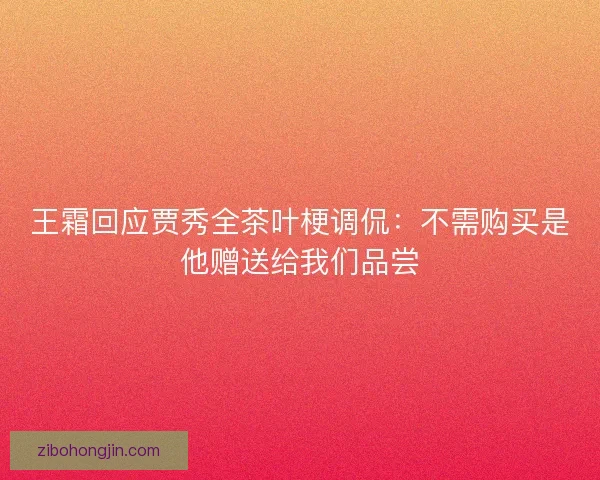 王霜回应贾秀全茶叶梗调侃：不需购买是他赠送给我们品尝