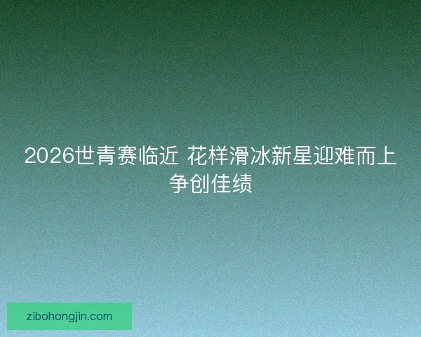 2026世青赛临近 花样滑冰新星迎难而上争创佳绩