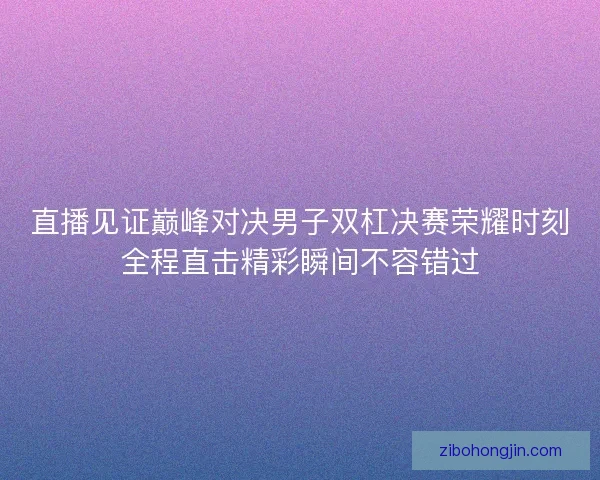 直播见证巅峰对决男子双杠决赛荣耀时刻全程直击精彩瞬间不容错过