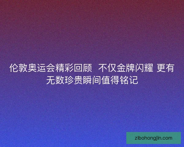 伦敦奥运会精彩回顾  不仅金牌闪耀 更有无数珍贵瞬间值得铭记