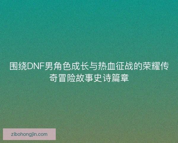 围绕DNF男角色成长与热血征战的荣耀传奇冒险故事史诗篇章